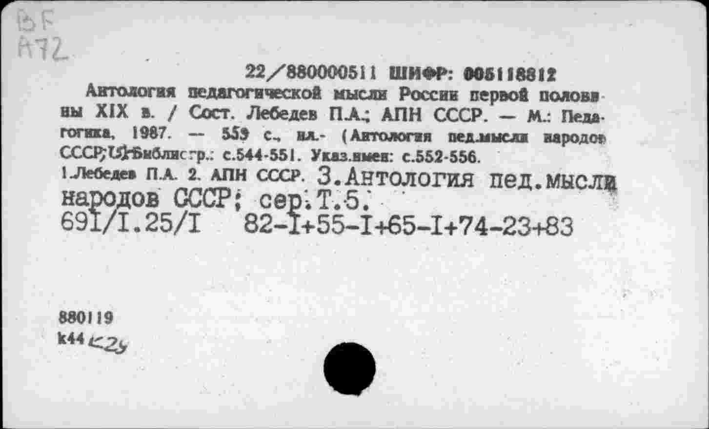 ﻿22/880000511 ШИФР: 006118812
Антология педагогической, мысли России первой полови ны XIX в. / Сост. Лебедев ПЛ4 АПН СССР. — М.: Педа готика. 1987. — 559 с, ил,- (Антология педлаысли народе» ССС1$иН>иблисгр.: с.544-551. Указ.имен: с.552-556.
1 Лебедев ПА. 2. АПН СССР. 3.АНТОЛОГИЯ ПвД.МЫСЛИ
народов СССР; сер'Л.б.'
691/1.25/1	82-1+55-1+65-1+74-23+83
880119 к44е^